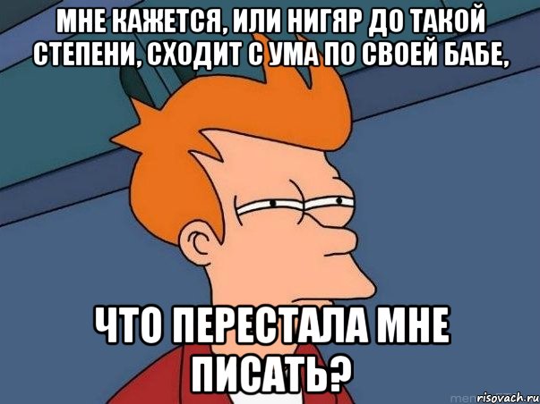 мне кажется, или нигяр до такой степени, сходит с ума по своей бабе, что перестала мне писать?, Мем  Фрай (мне кажется или)