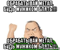 обрабатывай метал, будь мужиком блять!!! обрабатывай метал, будь мужиком блять!!!, Мем мужик