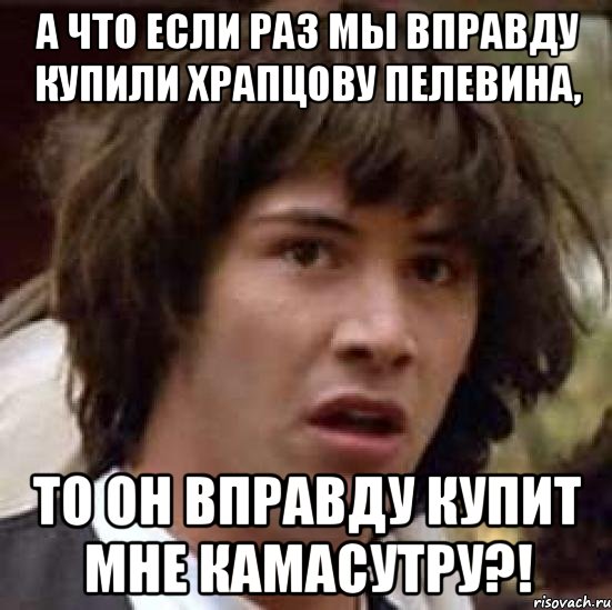 а что если раз мы вправду купили храпцову пелевина, то он вправду купит мне камасутру?!