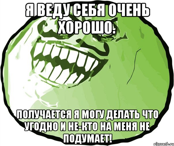 я веду себя очень хорошо. получается я могу делать что угодно и не-кто на меня не подумает!