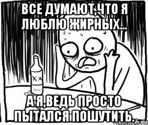 все думают,что я люблю жирных... а я,ведь просто пытался пошутить., Мем Алкоголик-кадр