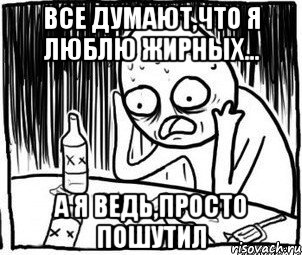 все думают,что я люблю жирных... а я ведь,просто пошутил, Мем Алкоголик-кадр