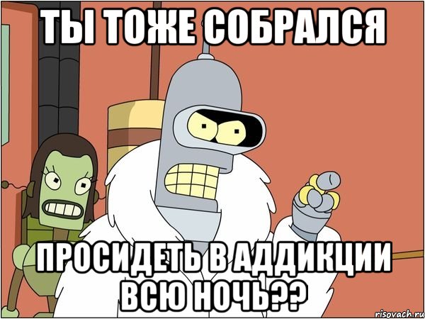 ты тоже собрался просидеть в аддикции всю ночь??