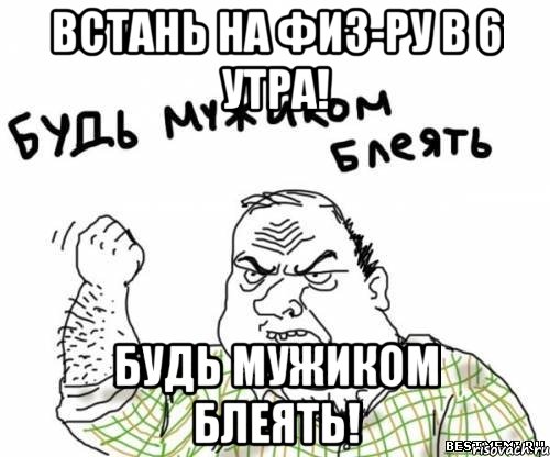 встань на физ-ру в 6 утра! будь мужиком блеять!