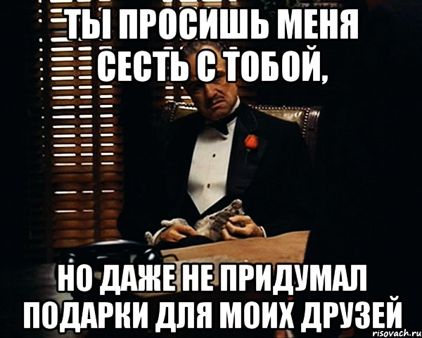 ты просишь меня сесть с тобой, но даже не придумал подарки для моих друзей