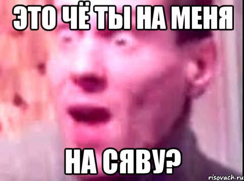 это чё ты на меня на сяву?