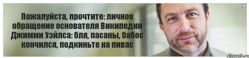 Пожалуйста, прочтите: личное обращение основателя Википедии Джимми Уэйлса: бля, пасаны, бабос кончился, подкиньте на пивас