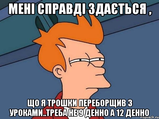 мені справді здається , що я трошки переборщив з уроками..треба не 9 денно а 12 денно, Мем  Фрай (мне кажется или)