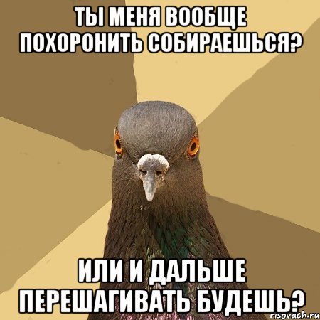 ты меня вообще похоронить собираешься? или и дальше перешагивать будешь?