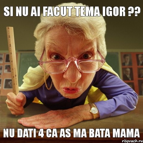 Nu dati 4 ca as ma bata mama Si nu ai facut tema Igor ??