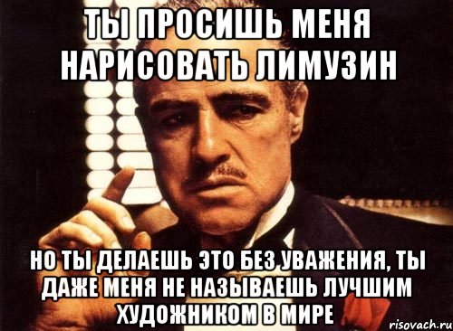 ты просишь меня нарисовать лимузин но ты делаешь это без уважения, ты даже меня не называешь лучшим художником в мире