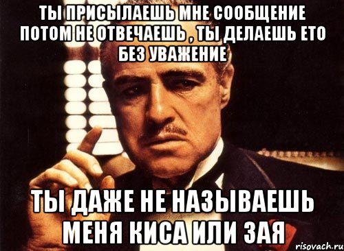 ты присылаешь мне сообщение потом не отвечаешь , ты делаешь ето без уважение ты даже не называешь меня киса или зая