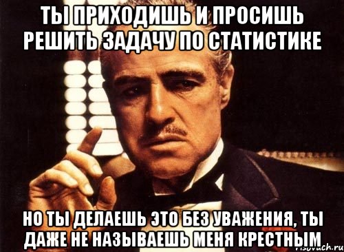 ты приходишь и просишь решить задачу по статистике но ты делаешь это без уважения, ты даже не называешь меня крестным