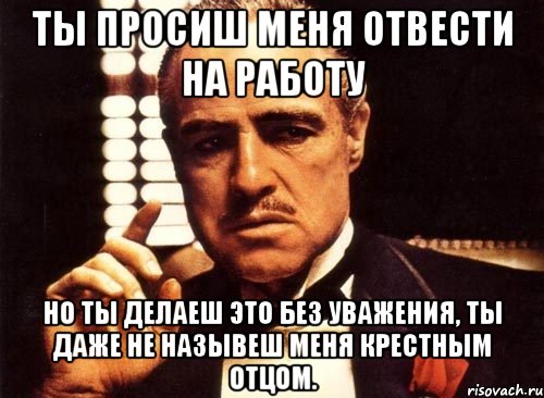 ты просиш меня отвести на работу но ты делаеш это без уважения, ты даже не назывеш меня крестным отцом.