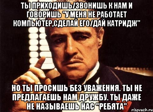 ты приходишь/звонишь к нам и говоришь "у меня не работает компьютер,сделай его/дай катридж" но ты просишь без уважения. ты не предлагаешь нам дружбу. ты даже не называешь нас "ребята", Мем крестный отец