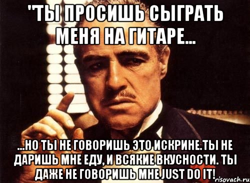 "ты просишь сыграть меня на гитаре... ...но ты не говоришь это искрине.ты не даришь мне еду, и всякие вкусности. ты даже не говоришь мне just do it!, Мем крестный отец