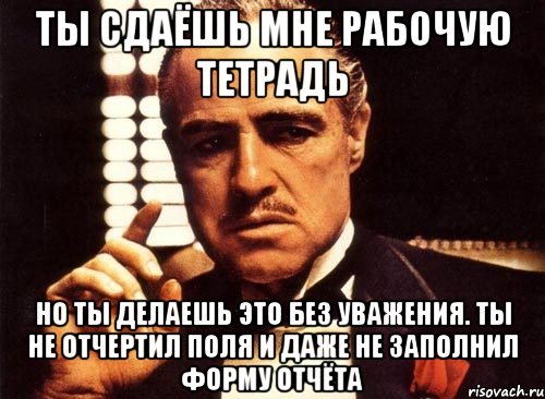 ты сдаёшь мне рабочую тетрадь но ты делаешь это без уважения. ты не отчертил поля и даже не заполнил форму отчёта, Мем крестный отец