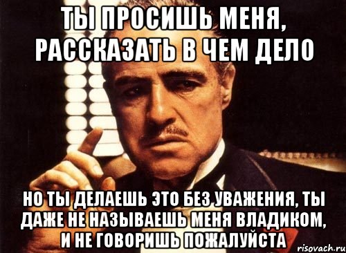 ты просишь меня, рассказать в чем дело но ты делаешь это без уважения, ты даже не называешь меня владиком, и не говоришь пожалуйста, Мем крестный отец