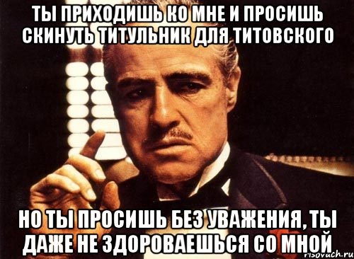 ты приходишь ко мне и просишь скинуть титульник для титовского но ты просишь без уважения, ты даже не здороваешься со мной, Мем крестный отец