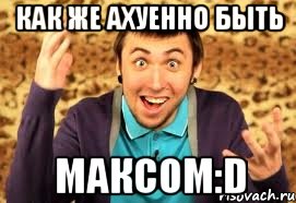 как же ахуенно быть максом:d, Мем Макс 100500