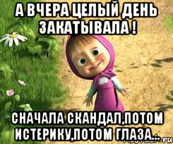 а вчера целый день закатывала ! сначала скандал,потом истерику,потом глаза..., Мем  маша