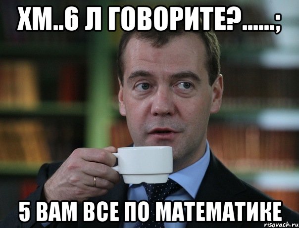 хм..6 л говорите?......; 5 вам все по математике, Мем Медведев спок бро