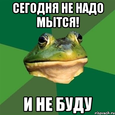 сегодня не надо мытся! и не буду