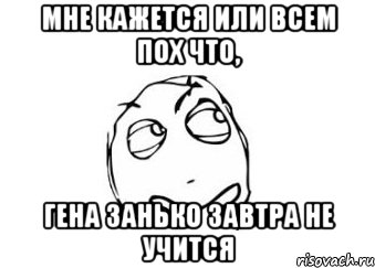 мне кажется или всем пох что, гена занько завтра не учится