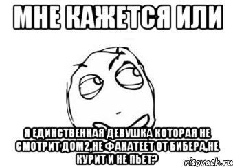 мне кажется или я единственная девушка которая не смотрит дом2,не фанатеет от бибера,не курит и не пьет?, Мем Мне кажется или