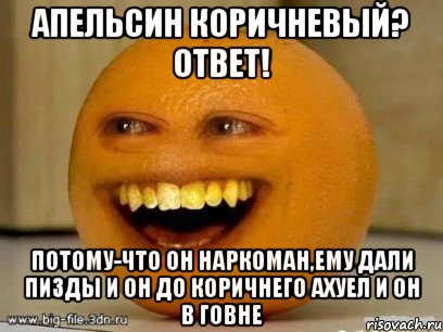 апельсин коричневый? ответ! потому-что он наркоман,ему дали пизды и он до коричнего ахуел и он в говне