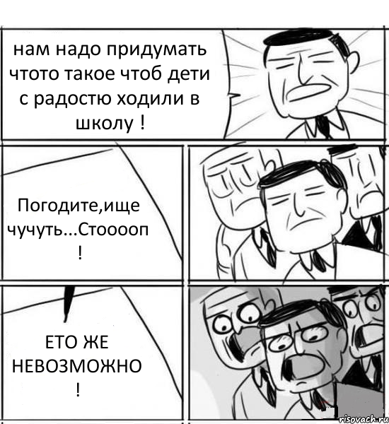 нам надо придумать чтото такое чтоб дети с радостю ходили в школу ! Погодите,ище чучуть...Стооооп ! ЕТО ЖЕ НЕВОЗМОЖНО !