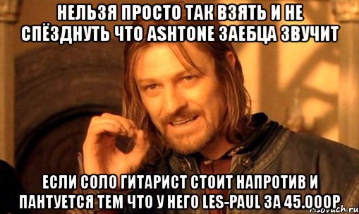 нельзя просто так взять и не спёзднуть что ashtone заебца звучит если соло гитарист стоит напротив и пантуется тем что у него les-paul 3a 45.000р, Мем Нельзя просто так взять и (Боромир мем)