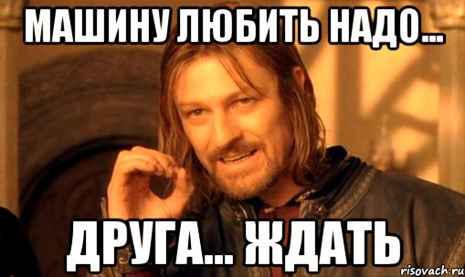 машину любить надо... друга... ждать, Мем Нельзя просто так взять и (Боромир мем)