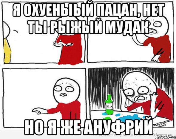 я охуеныый пацан, нет ты рыжый мудак но я же ануфрий