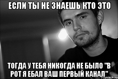 если ты не знаешь кто это тогда у тебя никогда не было "в рот я ебал ваш первый канал"