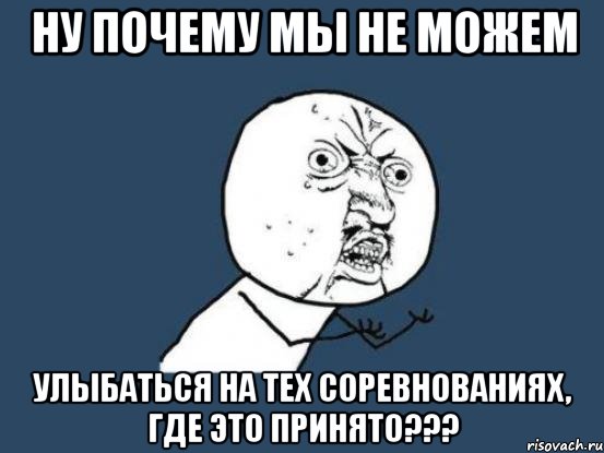 ну почему мы не можем улыбаться на тех соревнованиях, где это принято???, Мем Ну почему