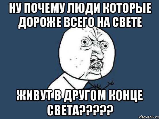 ну почему люди которые дороже всего на свете живут в другом конце света???, Мем Ну почему