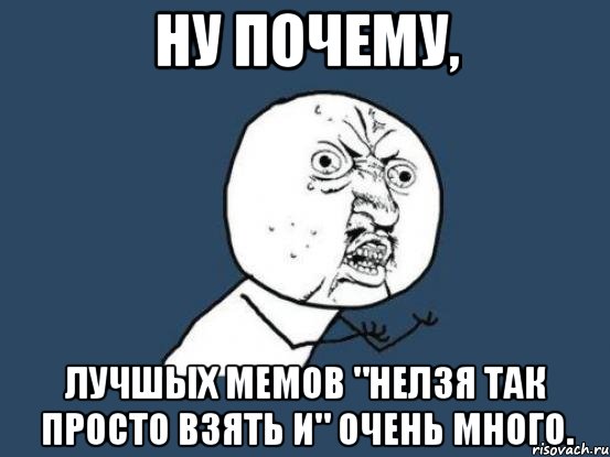 ну почему, лучшых мемов "нелзя так просто взять и" очень много., Мем Ну почему