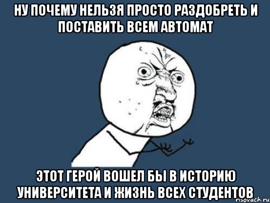 ну почему нельзя просто раздобреть и поставить всем автомат этот герой вошел бы в историю университета и жизнь всех студентов, Мем Ну почему