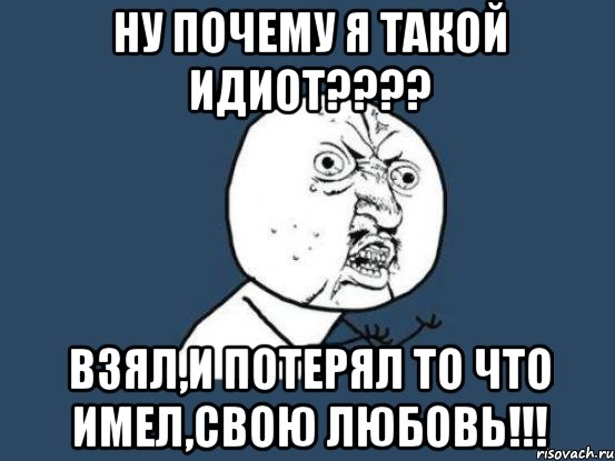 ну почему я такой идиот??? взял,и потерял то что имел,свою любовь!!!, Мем Ну почему