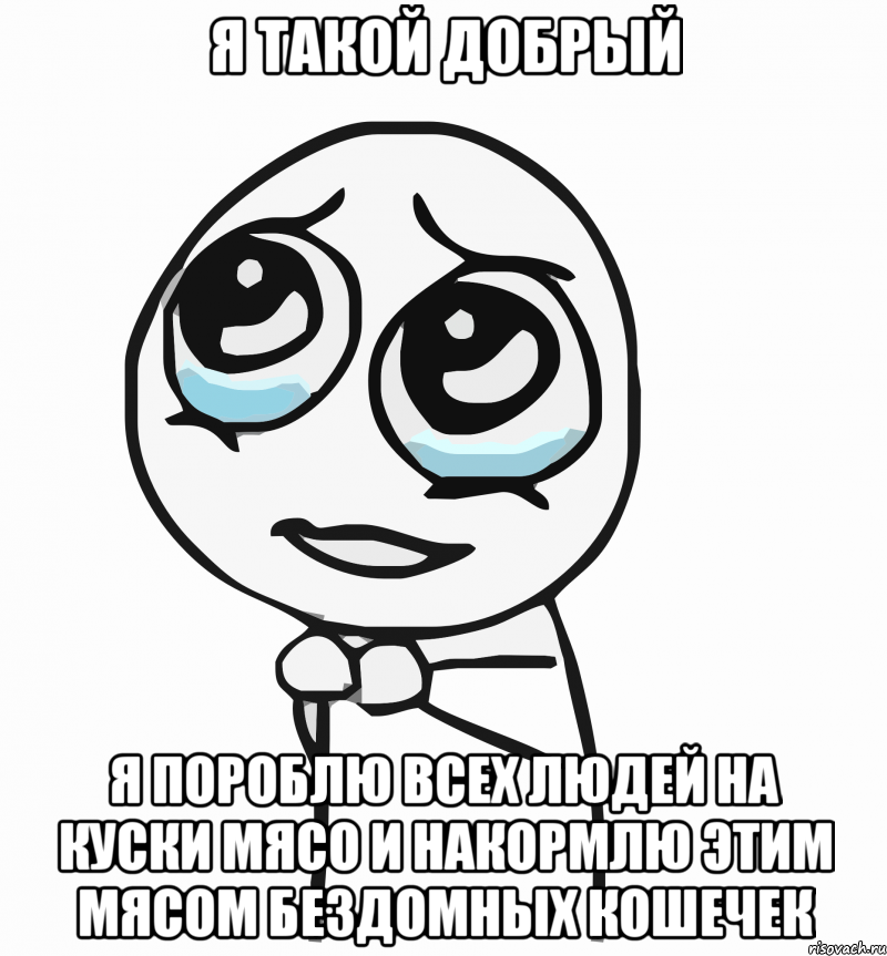 я такой добрый я пороблю всех людей на куски мясо и накормлю этим мясом бездомных кошечек