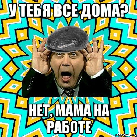 у тебя все дома? нет, мама на работе