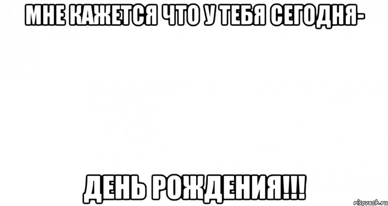 мне кажется что у тебя сегодня- день рождения!!!, Мем Пустой лист