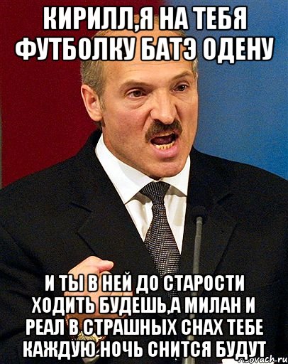 кирилл,я на тебя футболку батэ одену и ты в ней до старости ходить будешь,а милан и реал в страшных снах тебе каждую ночь снится будут, Мем  Лукашенко