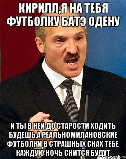 кирилл,я на тебя футболку батэ одену и ты в ней до старости ходить будешь,а реальномилановские футболки в страшных снах тебе каждую ночь снится будут