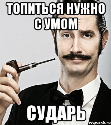 топиться нужно с умом сударь