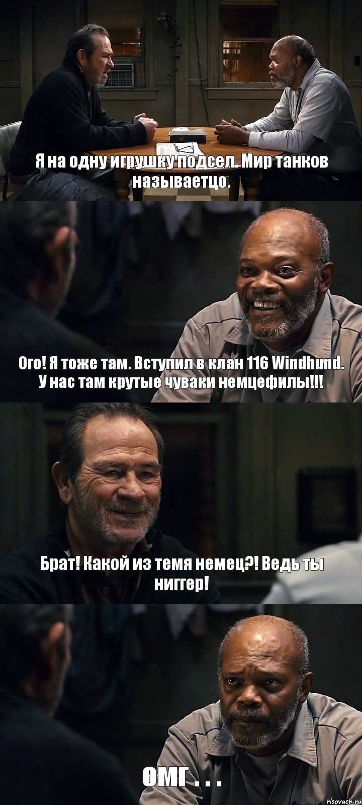 Я на одну игрушку подсел. Мир танков называетцо. Ого! Я тоже там. Вступил в клан 116 Windhund. У нас там крутые чуваки немцефилы!!! Брат! Какой из темя немец?! Ведь ты ниггер! омг . . .