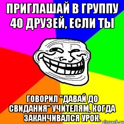 приглашай в группу 40 друзей, если ты говорил "давай до свидания" учителям, когда заканчивался урок.