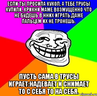 если ты просила кукол, a тебе трусы купили, крикни маме возмущенно что не будешь в нних играть.даже пальцем их не тронешь. пусть сама в трусы играет:надевает и снимает то с себя то на себя., Мем Тролль Адвайс