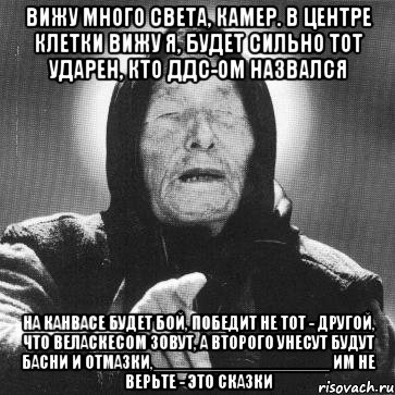 вижу много света, камер. в центре клетки вижу я, будет сильно тот ударен, кто ддс-ом назвался на канвасе будет бой, победит не тот - другой, что веласкесом зовут, а второго унесут будут басни и отмазки,__________________ им не верьте - это сказки